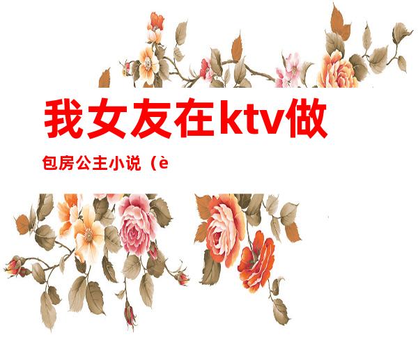 我女友在ktv做包房公主小说（讲ktv公主的小说）