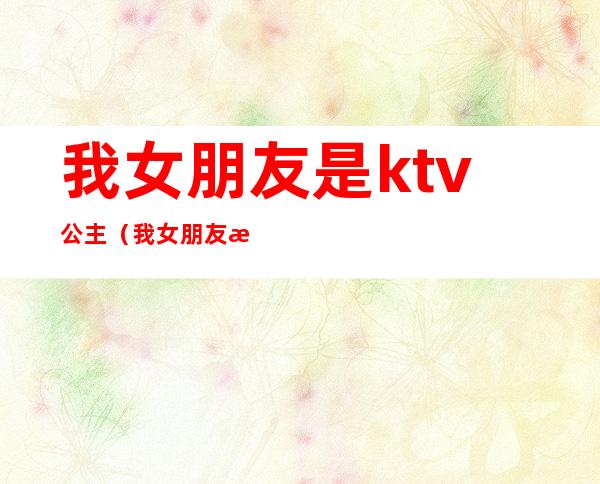 我女朋友是ktv公主（我女朋友是ktv公主不为人知道密密）