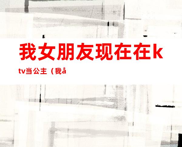 我女朋友现在在ktv当公主（我女朋友现在在ktv当公主了）