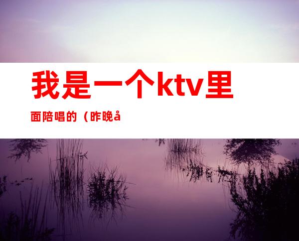 我是一个ktv里面陪唱的（昨晚去ktv唱歌叫了个陪唱）