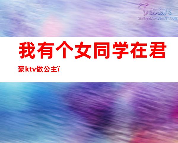 我有个女同学在君豪ktv做公主（女友在KTV做公主）