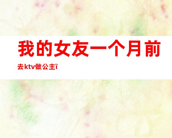 我的女友一个月前去ktv做公主（男朋友去了ktv点公主）