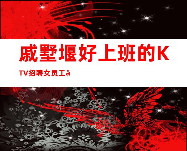 戚墅堰好上班的KTV招聘女员工—喝酒真少—季乘风起航