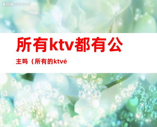 所有ktv都有公主吗（所有的ktv都会有公主吗）