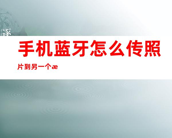 手机蓝牙怎么传照片到另一个手机（手机蓝牙怎么传照片到另一个手机上面）