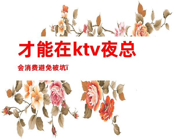 才能在ktv夜总会消费避免被坑（ktv算不算夜总会）