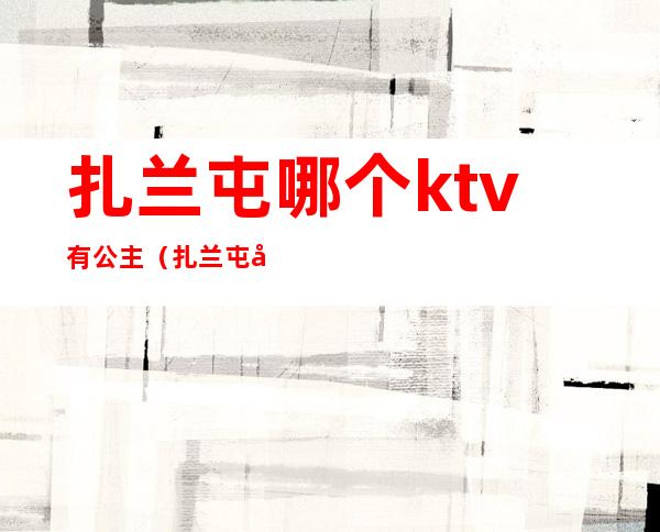 扎兰屯哪个ktv有公主（扎兰屯哪个ktv有公主服务）