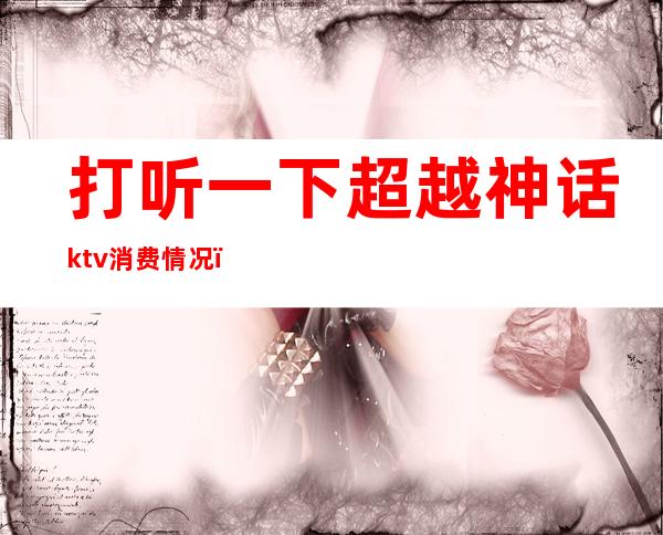 打听一下超越神话ktv消费情况（超越神话ktv价格）