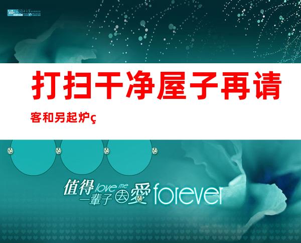 打扫干净屋子再请客和另起炉灶有什么区别（什么是另起炉灶、打扫屋子在请客）