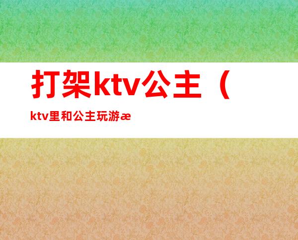 打架ktv公主（ktv里和公主玩游戏）