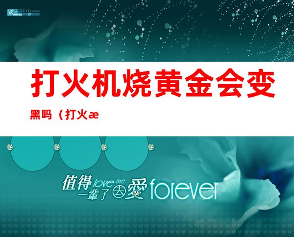 打火机烧黄金会变黑吗（打火机烧黄金会变黑吗怎样鉴别黄金）