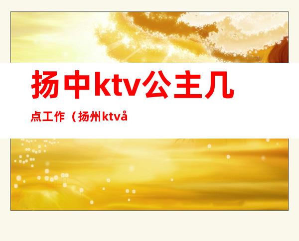 扬中ktv公主几点工作（扬州ktv公主）