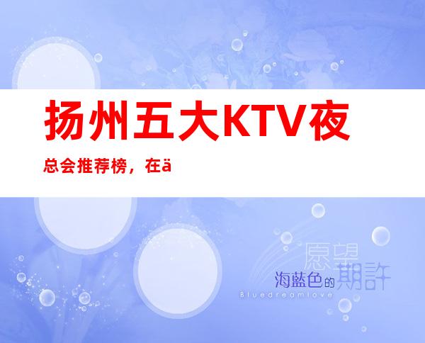 扬州五大KTV夜总会推荐榜，在什么位置推荐 – 扬州宝应商务KTV