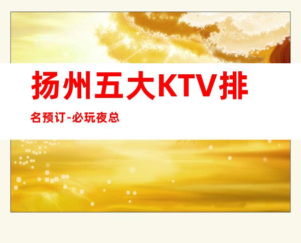 扬州五大KTV排名预订-必玩夜总会推荐 – 扬州宝应商务KTV