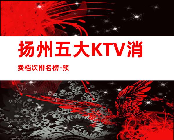 扬州五大KTV消费档次排名榜-预订火爆 – 扬州邗江/维扬商务KTV