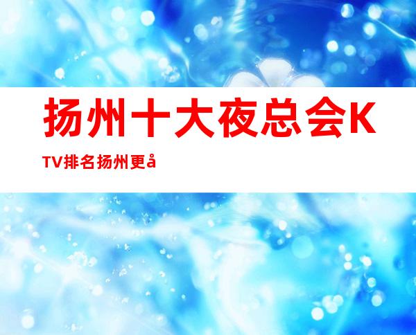 扬州十大夜总会KTV排名 扬州更好玩的夜总会商务KTV预定