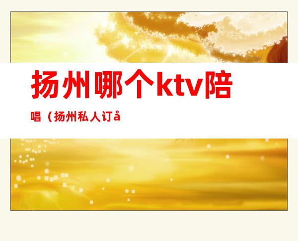 扬州哪个ktv陪唱（扬州私人订制KTV）