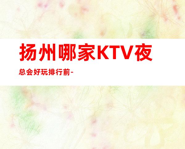 扬州哪家KTV夜总会好玩排行前-预订一览 – 扬州仪征商务KTV