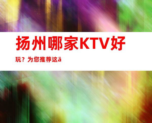 扬州哪家KTV好玩？为您推荐这五家 – 扬州宝应商务KTV