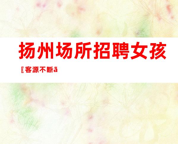 扬州场所招聘 女孩〖客源不断〗公平上班