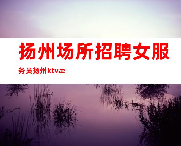 扬州场所招聘女服务员 扬州ktv招聘 不压工资 坚定信念，勇往直前。