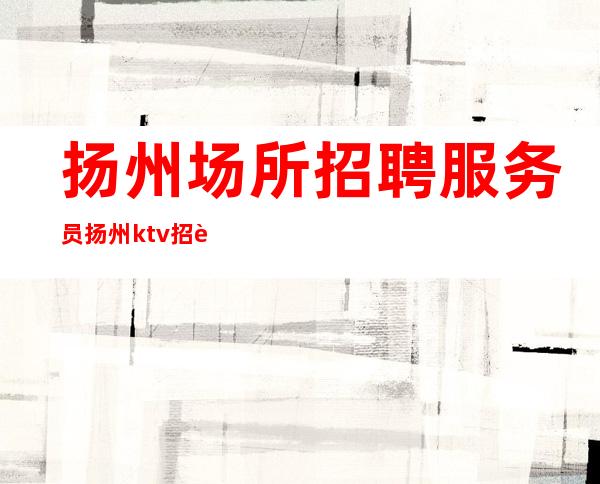 扬州场所招聘服务员 扬州ktv招聘信息(关键是没有订房任务)