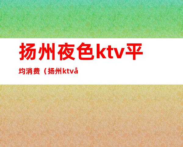 扬州夜色ktv平均消费（扬州ktv哪家好）