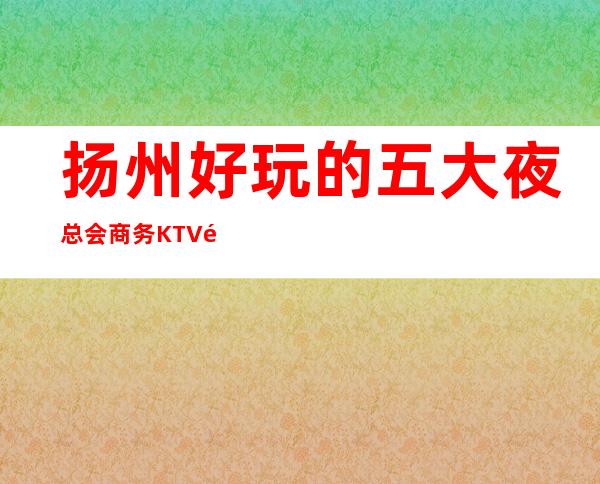 扬州好玩的五大夜总会商务KTV预订榜-一览 – 扬州广陵商务KTV