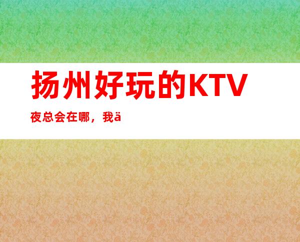 扬州好玩的KTV夜总会在哪，我为您介绍前五家 – 扬州邗江/维扬商务KTV