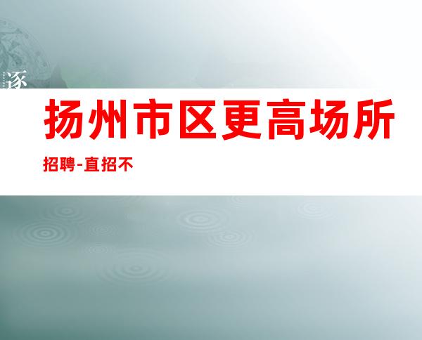 扬州市区更高场所招聘-直招不收杂费