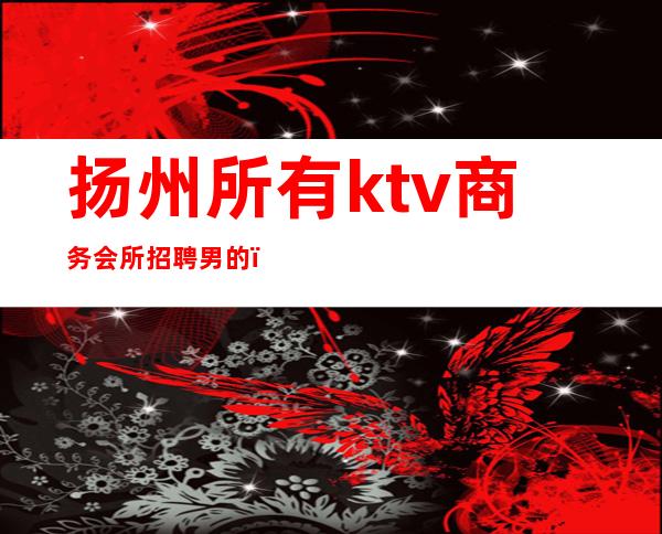 扬州所有ktv商务会所招聘男的（扬州夜场酒吧ktv招聘）