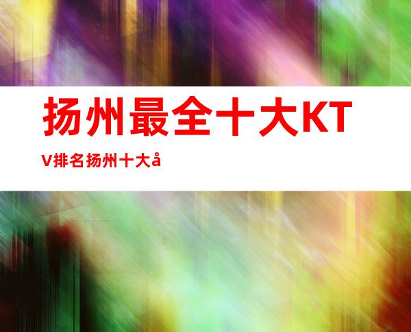 扬州最全十大KTV 排名扬州十大夜总会排行榜最强攻略一览