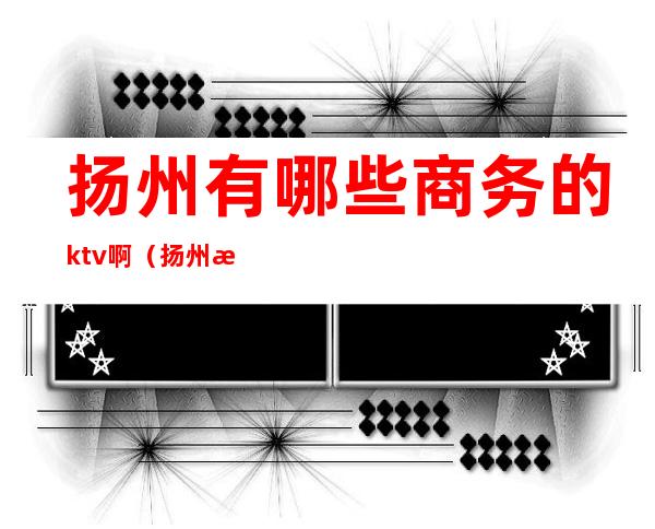 扬州有哪些商务的ktv啊（扬州有哪些商务的ktv啊）