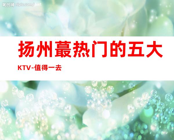 扬州蕞热门的五大KTV-值得一去的KTV预订 – 扬州宝应商务KTV