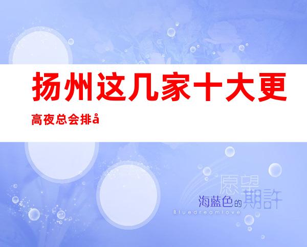 扬州这几家十大更高夜总会排名榜 一定让你大饱眼福