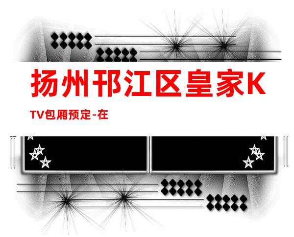 扬州邗江区皇家KTV包厢预定-在线获取定位 – 扬州邗江/维扬商务KTV