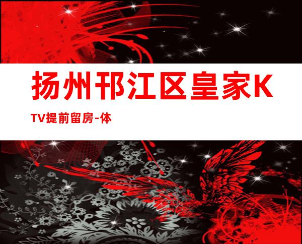 扬州邗江区皇家KTV提前留房-体验不一样的夜场 – 扬州仪征商务KTV