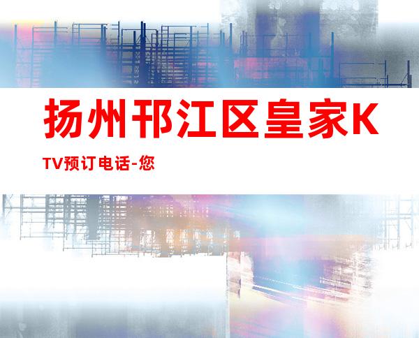 扬州邗江区皇家KTV预订电话-您不可错过 – 扬州广陵商务KTV