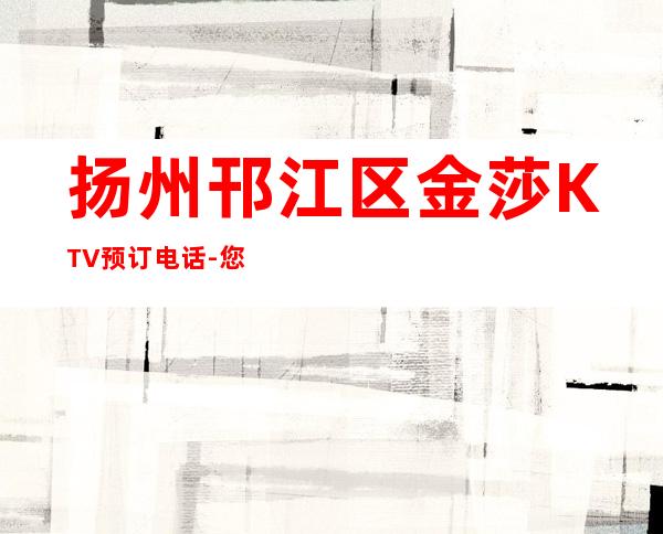 扬州邗江区金莎KTV预订电话-您不可错过 – 扬州江都商务KTV