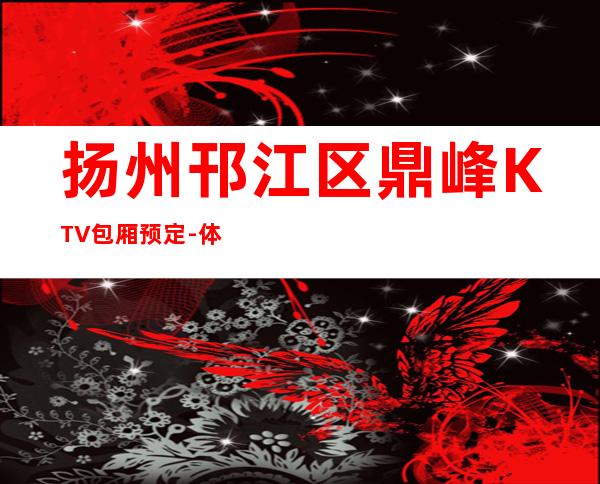 扬州邗江区鼎峰KTV包厢预定-体验不一样的夜场 – 扬州江都商务KTV