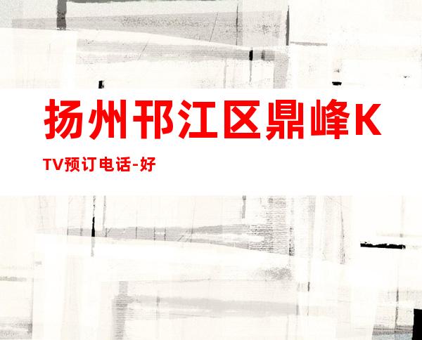 扬州邗江区鼎峰KTV预订电话-好玩夜场预定 – 扬州广陵商务KTV