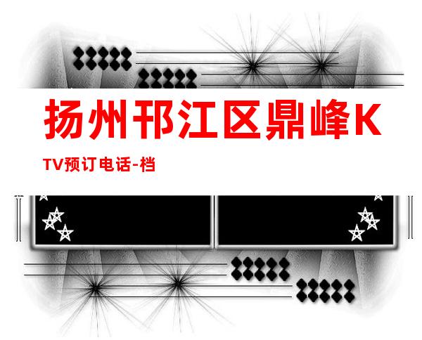 扬州邗江区鼎峰KTV预订电话-档次高,值得推荐 – 扬州仪征商务KTV