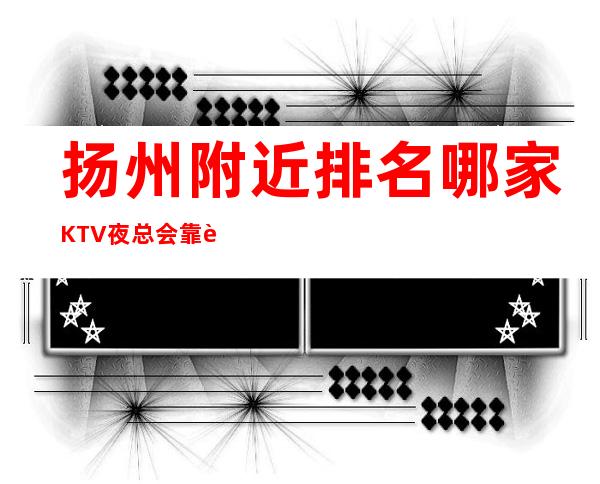 扬州附近排名哪家KTV夜总会靠谱好玩预定订打折 – 扬州宝应商务KTV