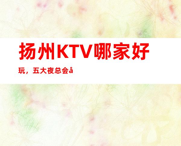 扬州KTV哪家好玩，五大夜总会包厢预订榜 – 扬州广陵商务KTV