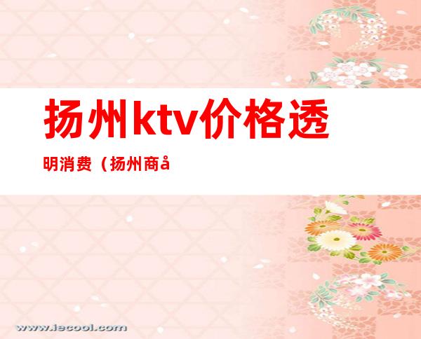 扬州ktv价格透明消费（扬州商务ktv消费价格）