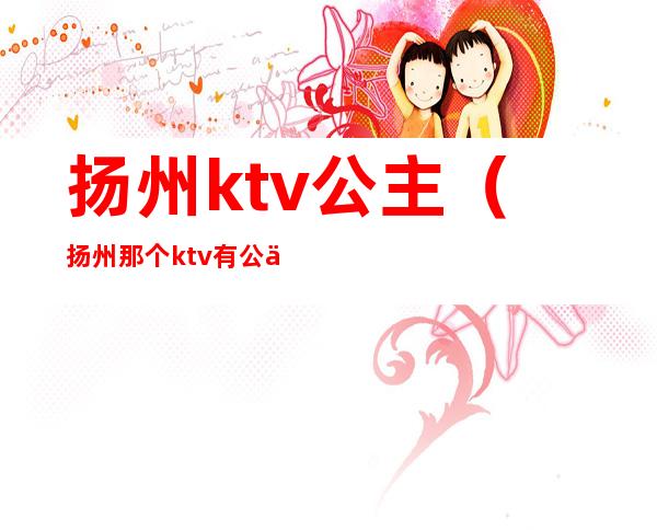 扬州ktv公主（扬州那个ktv有公主）