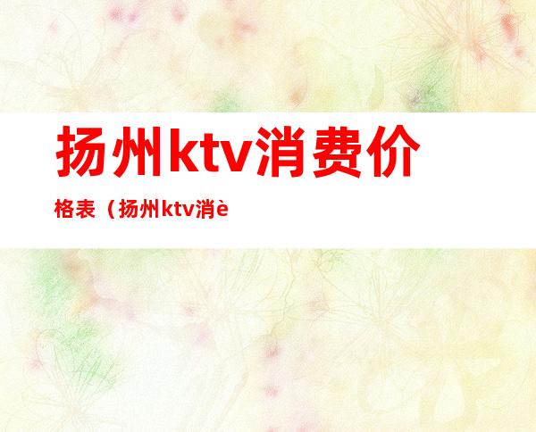 扬州ktv消费价格表（扬州ktv消费水平）