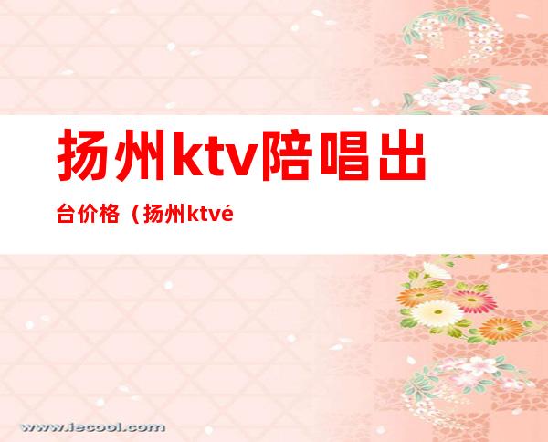 扬州ktv陪唱出台价格（扬州ktv预定）