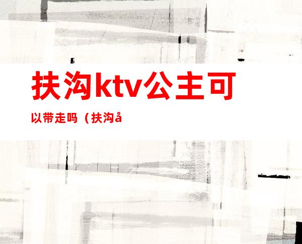 扶沟ktv公主可以带走吗（扶沟哪个ktv有公主）