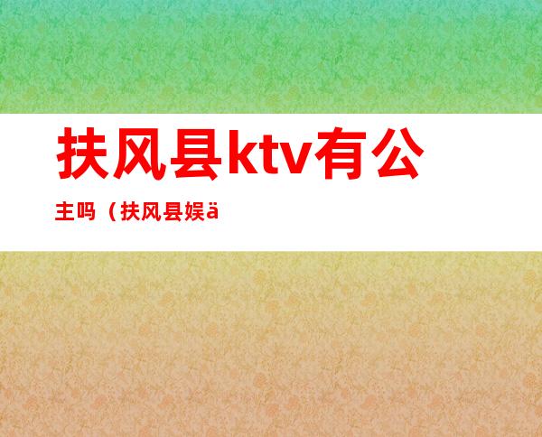 扶风县ktv有公主吗（扶风县娱乐场所在哪）